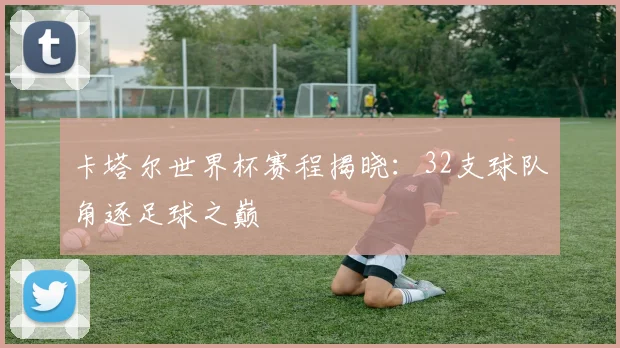 卡塔尔世界杯赛程揭晓：32支球队角逐足球之巅