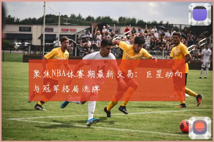 聚焦NBA休赛期最新交易：巨星动向与冠军格局洗牌