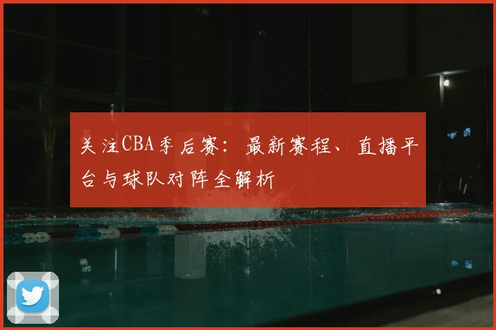 关注CBA季后赛：最新赛程、直播平台与球队对阵全解析