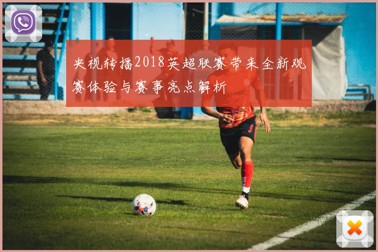 央视转播2018英超联赛带来全新观赛体验与赛事亮点解析
