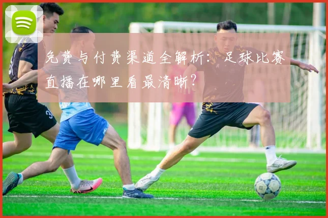 免费与付费渠道全解析：足球比赛直播在哪里看最清晰？