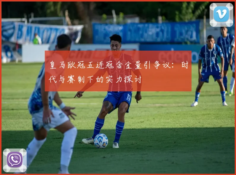 皇马欧冠五连冠含金量引争议：时代与赛制下的实力探讨