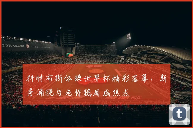 科特布斯体操世界杯精彩落幕，新秀涌现与老将稳局成焦点