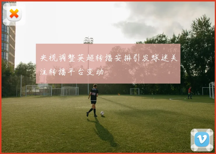 央视调整英超转播安排引发球迷关注转播平台变动