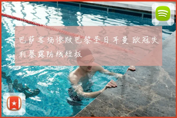 巴萨客场惨败巴黎圣日耳曼 欧冠失利暴露防线短板