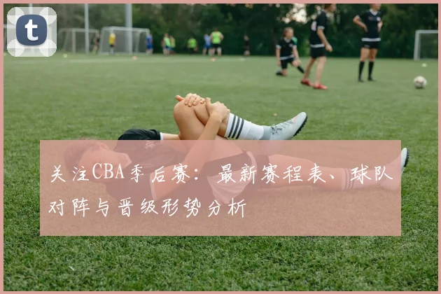 关注CBA季后赛：最新赛程表、球队对阵与晋级形势分析