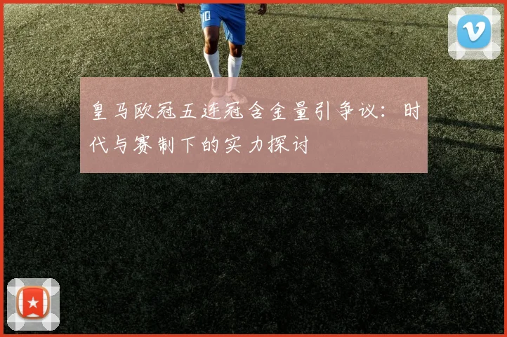 皇马欧冠五连冠含金量引争议：时代与赛制下的实力探讨