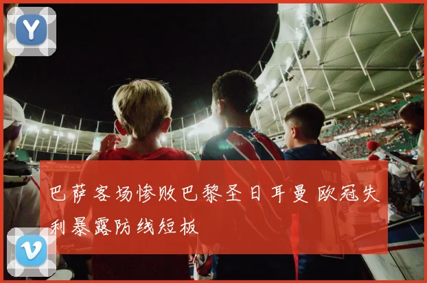巴萨客场惨败巴黎圣日耳曼 欧冠失利暴露防线短板