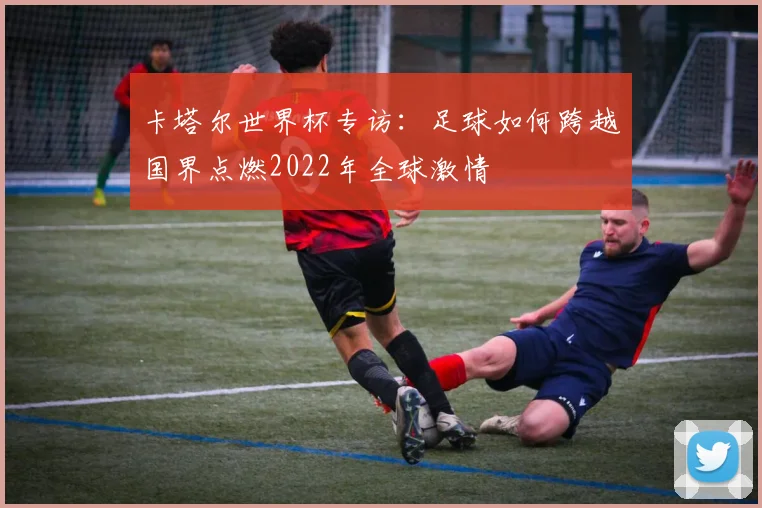 卡塔尔世界杯专访:足球如何跨越国界点燃2022年全球激情