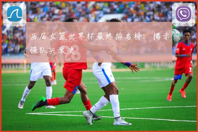 历届女篮世界杯最终排名榜：揭示强队兴衰史