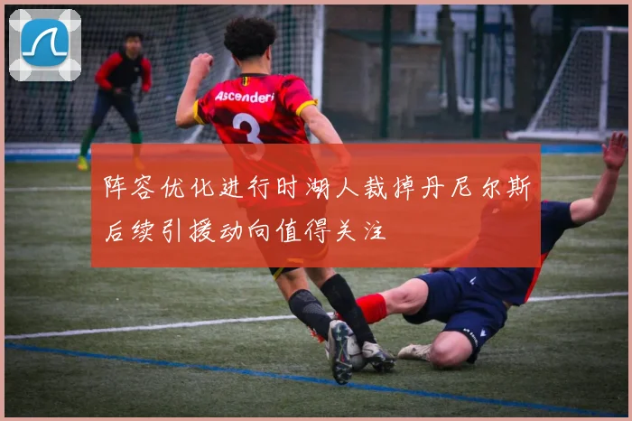 阵容优化进行时湖人裁掉丹尼尔斯后续引援动向值得关注