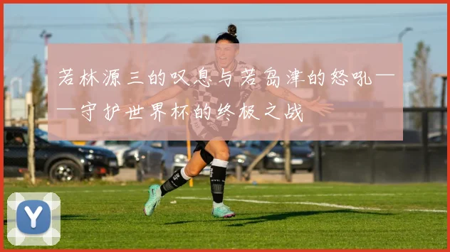 若林源三的叹息与若岛津的怒吼——守护世界杯的终极之战