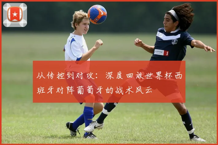 从传控到对攻:深度回放世界杯西班牙对阵葡萄牙的战术风云