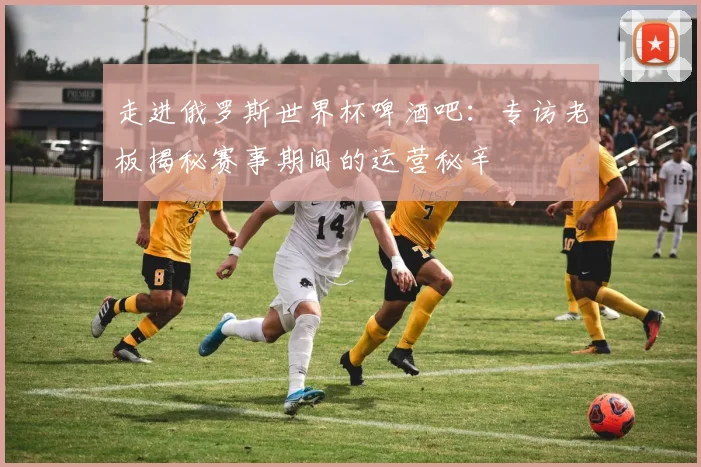 走进俄罗斯世界杯啤酒吧:专访老板揭秘赛事期间的运营秘辛
