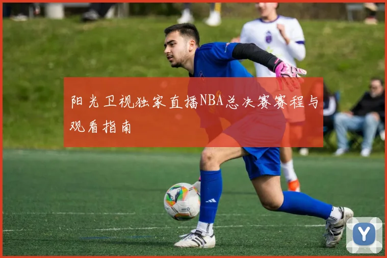 阳光卫视独家直播NBA总决赛赛程与观看指南