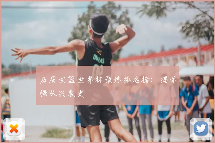 历届女篮世界杯最终排名榜：揭示强队兴衰史