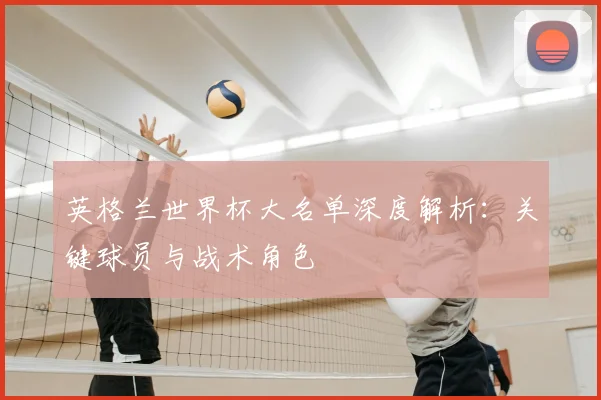 英格兰世界杯大名单深度解析:关键球员与战术角色