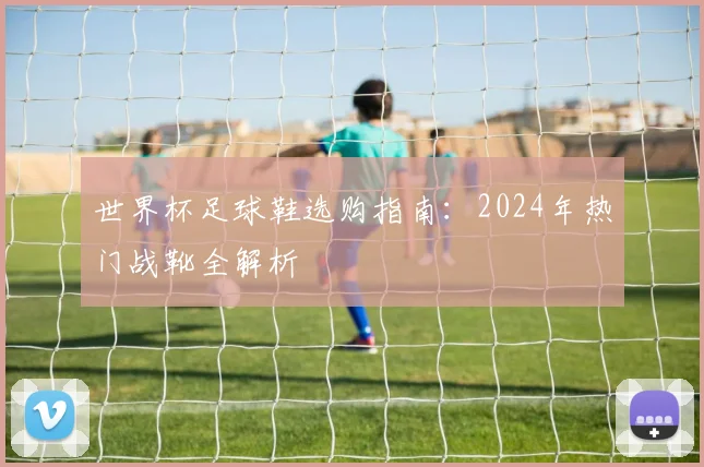 世界杯足球鞋选购指南:2024年热门战靴全解析