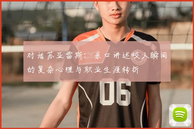 对话苏亚雷斯:亲口讲述咬人瞬间的复杂心理与职业生涯转折