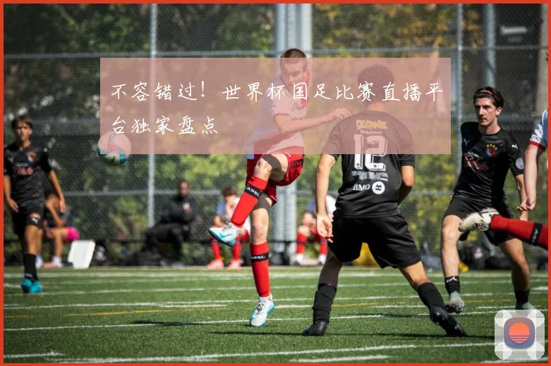 不容错过!世界杯国足比赛直播平台独家盘点