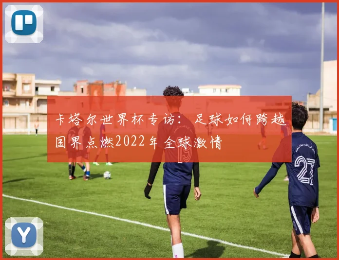卡塔尔世界杯专访:足球如何跨越国界点燃2022年全球激情