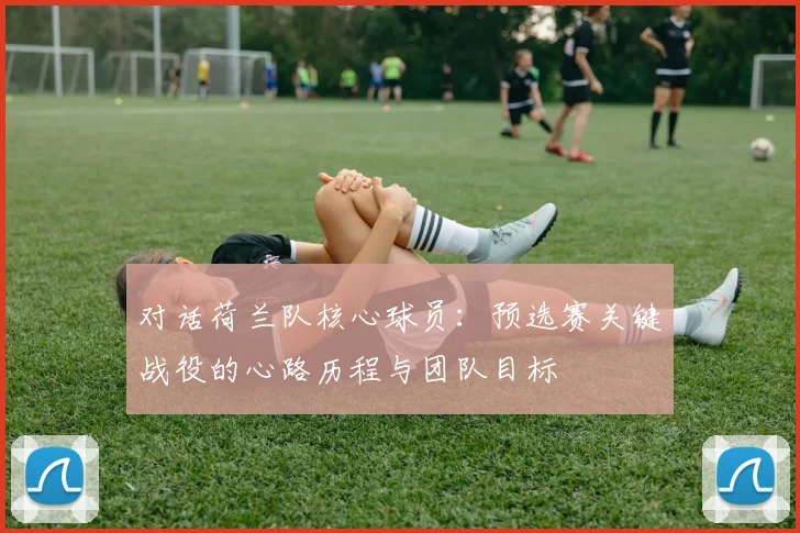对话荷兰队核心球员:预选赛关键战役的心路历程与团队目标