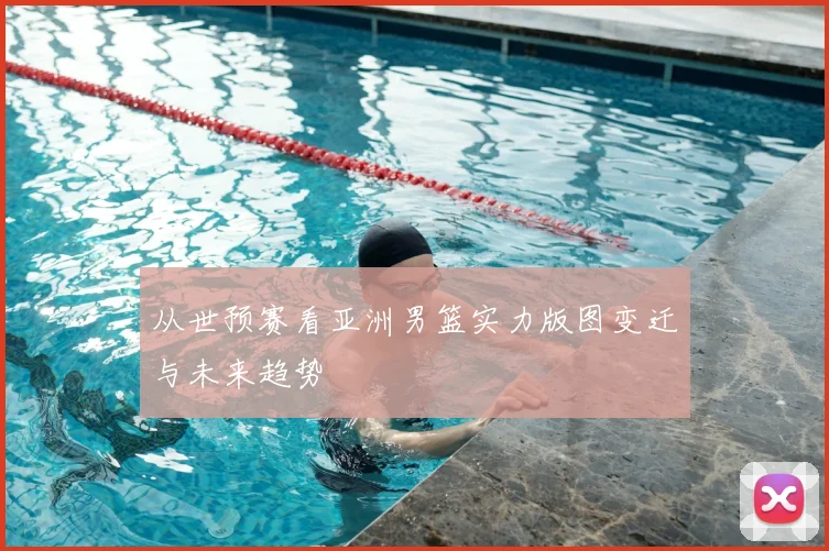 从世预赛看亚洲男篮实力版图变迁与未来趋势