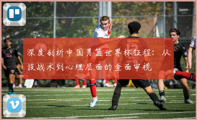 深度剖析中国男篮世界杯征程：从技战术到心理层面的全面审视