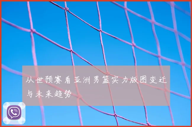 从世预赛看亚洲男篮实力版图变迁与未来趋势