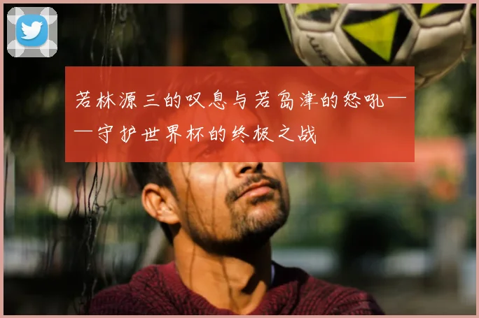 若林源三的叹息与若岛津的怒吼——守护世界杯的终极之战
