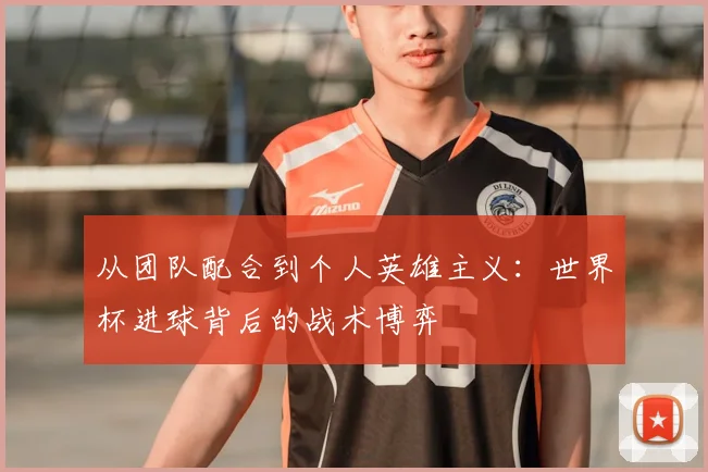 从团队配合到个人英雄主义:世界杯进球背后的战术博弈