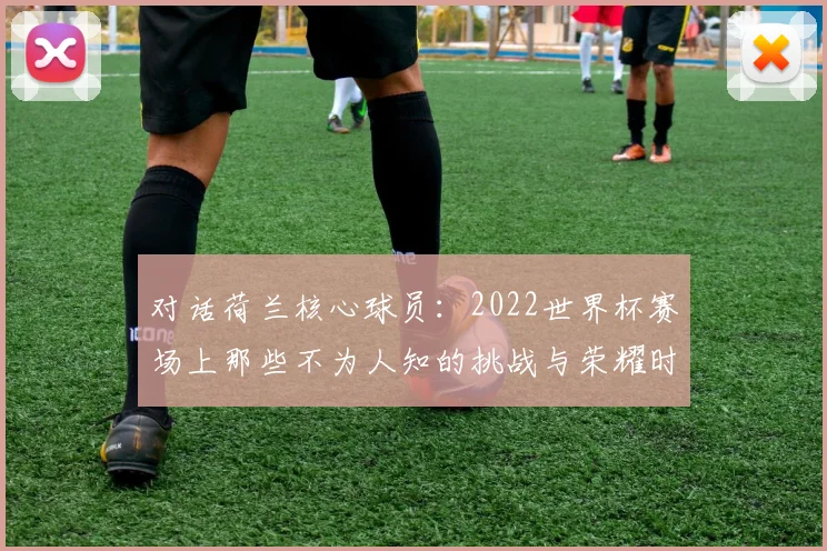 对话荷兰核心球员：2022世界杯赛场上那些不为人知的挑战与荣耀时刻