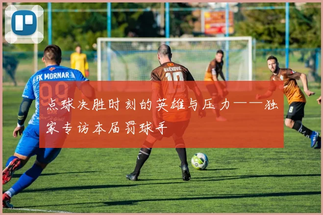 点球决胜时刻的英雄与压力——独家专访本届罚球手