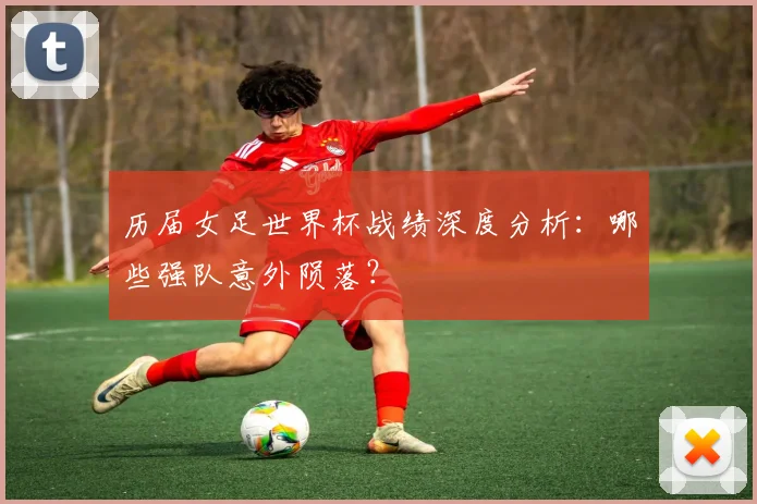 历届女足世界杯战绩深度分析：哪些强队意外陨落？