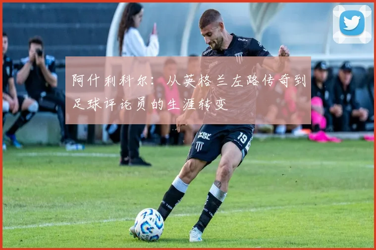阿什利科尔：从英格兰左路传奇到足球评论员的生涯转变