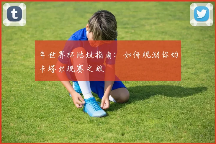 年世界杯地址指南:如何规划你的卡塔尔观赛之旅