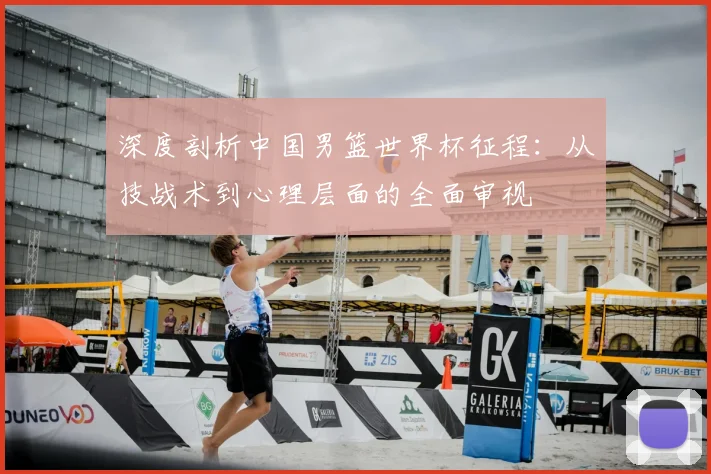 深度剖析中国男篮世界杯征程：从技战术到心理层面的全面审视