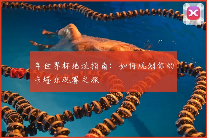 年世界杯地址指南:如何规划你的卡塔尔观赛之旅